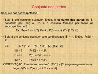 Conjunto das partes
Conjunto das partes (potência)
→ Seja S um conjunto qualquer. Então, o conjunto das partes de S,
denotado por P(S) ou 2S
, é o conjunto formado por todos os
subconjuntos de S.
Ex.: Seja S = {1, 2}. Então, P(S) = {{1}, {2}, {1,2}, ∅}
→ Seja S um conjunto qualquer com cardinalidade |S| = n. Então, |P(S)| =
2n
.
Ex.: S = {1, 2} P(S) = {{1}, {2}, {1,2}, ∅}
|S| = 2 |P(S)| = 4 = 22
.
S = ∅ P(S) = P(∅) = {∅}
|S| = 0 |P(S)| = 1 = 20
.
OBSERVAÇÃO: Para todo conjunto C, |P(C)| > |C| (diagonalização de Cantor)
Logo |P(Z)| > |Z| e ℵ0 < 2 ℵ0
= c = |R|
 