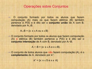 Operações sobre Conjuntos
→ O conjunto formado por todos os alunos que fazem
computação (A) mais os que fazem elétrica (B) também
pertence à P(S) e é dito ser o conjunto união de A com B,
denotado por A∪B.
A∪B = {x: x ∈A ou x ∈B}
→ O conjunto formado por todos os alunos que fazem computação
(A) e elétrica (B) também pertence a P(S) e é dito ser o
conjunto interseção de A com B, denotado por A∩B.
A ∩ B = {x: x ∈A e x ∈B}.
→ O conjunto de todos alunos que não fazem computação (A), é o
complemento de A, denotado por A’:
A’ = {x: x ∈S e x ∉ A}
 
