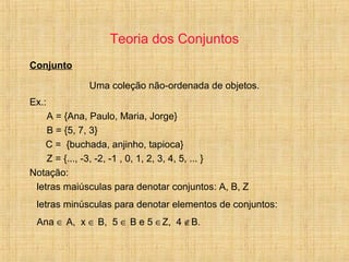 Teoria dos Conjuntos
Conjunto
Uma coleção não-ordenada de objetos.
Ex.:
A = {Ana, Paulo, Maria, Jorge}
B = {5, 7, 3}
C = {buchada, anjinho, tapioca}
Z = {..., -3, -2, -1 , 0, 1, 2, 3, 4, 5, ... }
Notação:
letras maiúsculas para denotar conjuntos: A, B, Z
letras minúsculas para denotar elementos de conjuntos:
Ana ∈ A, x ∈ B, 5 ∈ B e 5 ∈Z, 4 ∉B.
 
