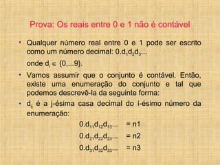 Prova: Os reais entre 0 e 1 não é contável
• Qualquer número real entre 0 e 1 pode ser escrito
como um número decimal: 0.d1d2d3...
onde di ∈ {0,...9}.
• Vamos assumir que o conjunto é contável. Então,
existe uma enumeração do conjunto e tal que
podemos descrevê-la da seguinte forma:
• dij é a j-ésima casa decimal do í-ésimo número da
enumeração:
0.d11d12d13... = n1
0.d21d22d23... = n2
0.d31d32d33... = n3
 