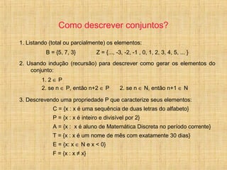 Como descrever conjuntos?
1. Listando (total ou parcialmente) os elementos:
B = {5, 7, 3} Z = {..., -3, -2, -1 , 0, 1, 2, 3, 4, 5, ... }
2. Usando indução (recursão) para descrever como gerar os elementos do
conjunto:
1. 2 ∈ P
2. se n ∈ P, então n+2 ∈ P 2. se n ∈ N, então n+1 ∈ N
3. Descrevendo uma propriedade P que caracterize seus elementos:
C = {x : x é uma sequência de duas letras do alfabeto}
P = {x : x é inteiro e divisível por 2}
A = {x : x é aluno de Matemática Discreta no período corrente}
T = {x : x é um nome de mês com exatamente 30 dias}
E = {x: x ∈ N e x < 0}
F = {x : x ≠ x}
 