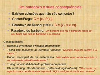 Um paradoxo e suas consequências
• Existem coleções que não são conjuntos?
• Cantor/Frege: C = {x / P(x)}
• Paradoxo de Russel (1901): C = {x / x ∉ x)}
Consequências:
• Russel & Whitehead Principia Mathematica
• Teoria dos conjuntos de Zermelo-Fraenkel: “Nenhum conjunto contém a si
mesmo”
• Gödel: Incompletude da matemática “Não existe uma teoria completa e
consistente da aritmética elementar”
• Turing: Indecidabilidade do problema da parada
• Church/Turing: Decidabilidade (Entscheidungsproblem): “Não existe um
algoritmo para decidir se uma expressão lógica qualquer é verdadeira ou falsa”
• Paradoxo do barbeiro: Um barbeiro que faz a barba de todos de
seu bairro que não se barbeiam a si mesmo
 