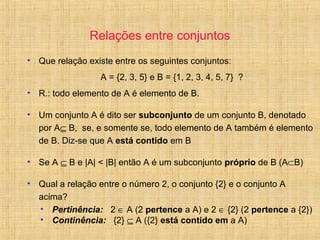 Relações entre conjuntos
• Que relação existe entre os seguintes conjuntos:
A = {2, 3, 5} e B = {1, 2, 3, 4, 5, 7} ?
• R.: todo elemento de A é elemento de B.
• Um conjunto A é dito ser subconjunto de um conjunto B, denotado
por A⊆ B, se, e somente se, todo elemento de A também é elemento
de B. Diz-se que A está contido em B
• Se A ⊆ B e |A| < |B| então A é um subconjunto próprio de B (A⊂B)
• Qual a relação entre o número 2, o conjunto {2} e o conjunto A
acima?
• Pertinência: 2 ∈ A (2 pertence a A) e 2 ∈ {2} (2 pertence a {2})
• Continência: {2} ⊆ A ({2} está contido em a A)
 