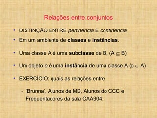 Relações entre conjuntos
• DISTINÇÃO ENTRE pertinência E continência
• Em um ambiente de classes e instâncias.
• Uma classe A é uma subclasse de B, (A ⊆ B)
• Um objeto o é uma instância de uma classe A (o ∈ A)
• EXERCÍCIO: quais as relações entre
- ‘Brunna’, Alunos de MD, Alunos do CCC e
Frequentadores da sala CAA304.
 