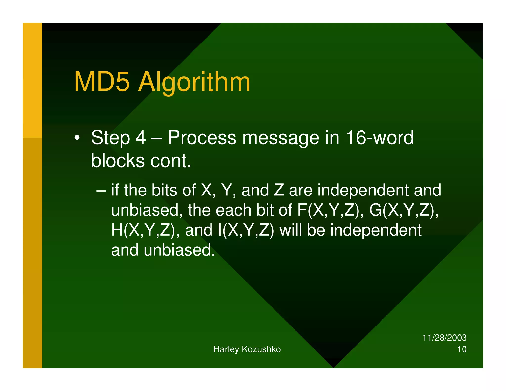 11/28/2003
Harley Kozushko 10
MD5 Algorithm
• Step 4 – Process message in 16-word
blocks cont.
– if the bits of X, Y, and Z are independent and
unbiased, the each bit of F(X,Y,Z), G(X,Y,Z),
H(X,Y,Z), and I(X,Y,Z) will be independent
and unbiased.
 