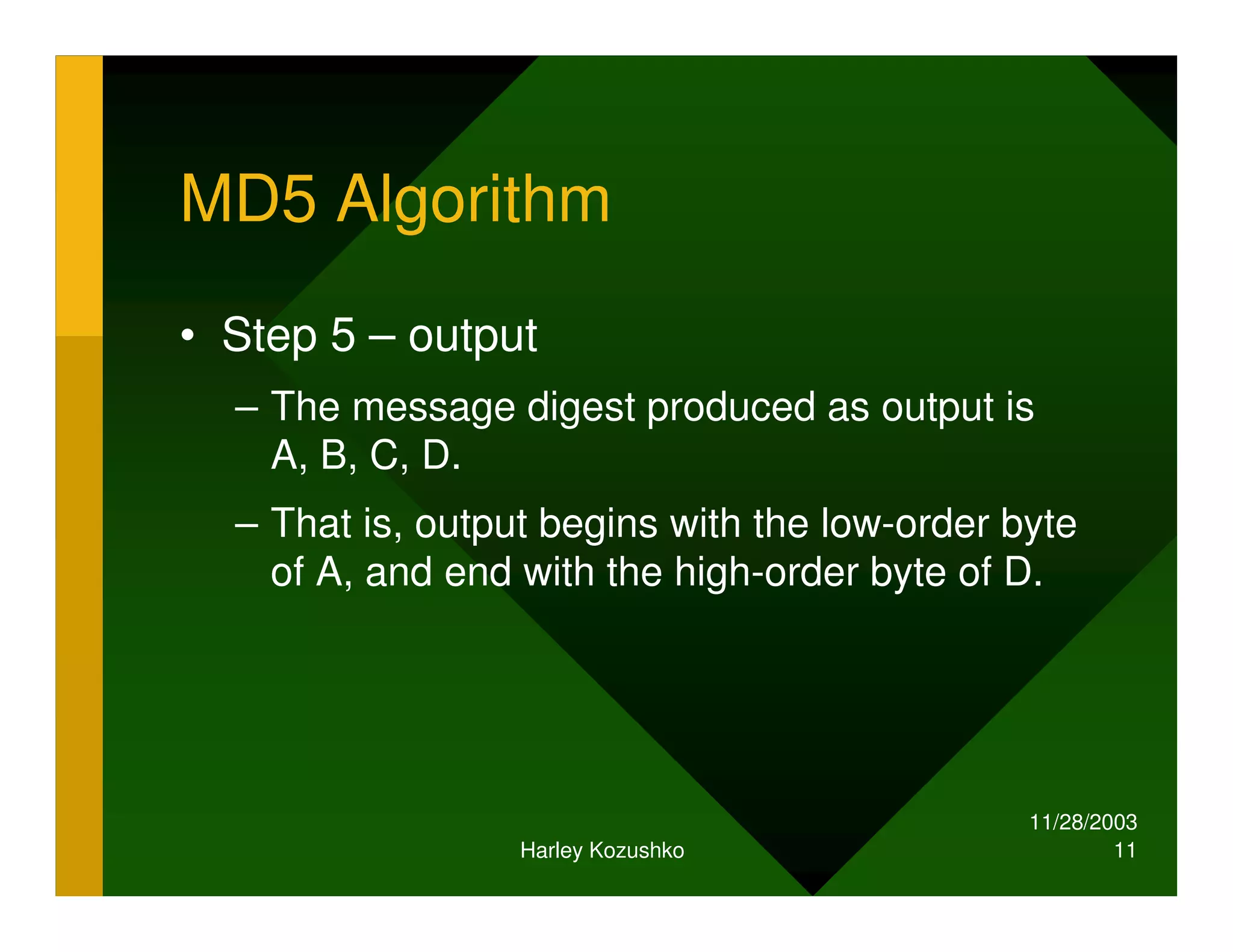 11/28/2003
Harley Kozushko 11
MD5 Algorithm
• Step 5 – output
– The message digest produced as output is
A, B, C, D.
– That is, output begins with the low-order byte
of A, and end with the high-order byte of D.
 