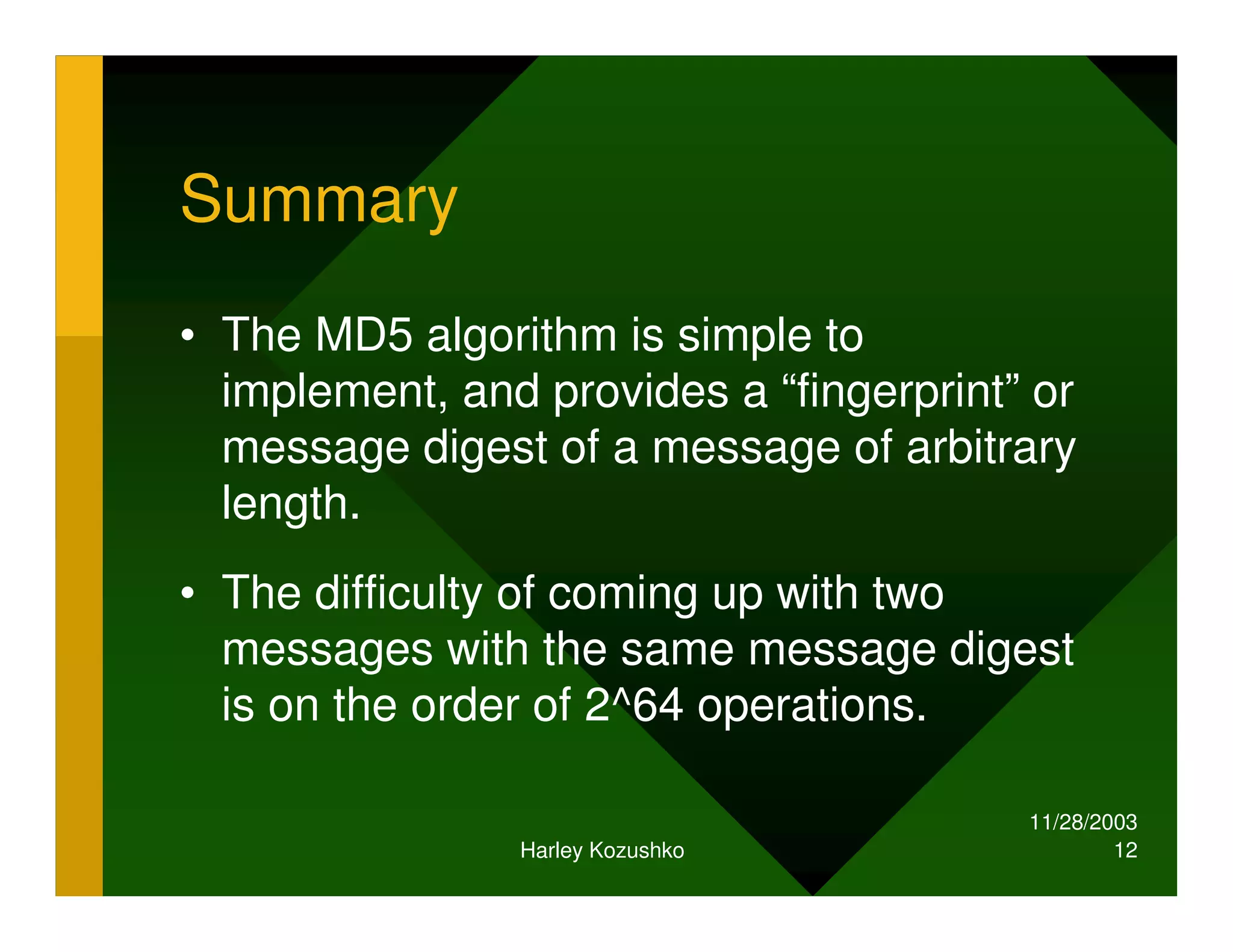 11/28/2003
Harley Kozushko 12
Summary
• The MD5 algorithm is simple to
implement, and provides a “fingerprint” or
message digest of a message of arbitrary
length.
• The difficulty of coming up with two
messages with the same message digest
is on the order of 2^64 operations.
 