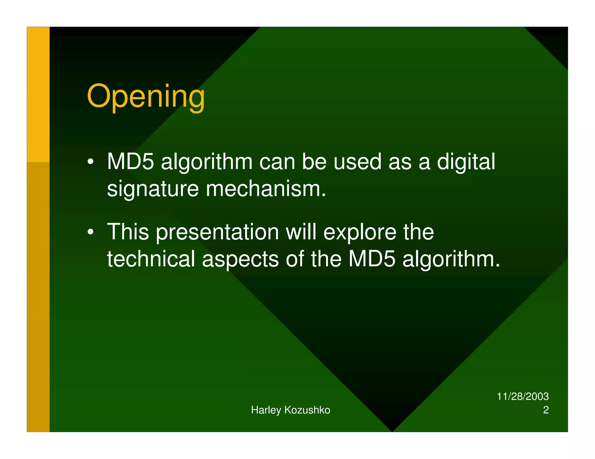 11/28/2003
Harley Kozushko 2
Opening
• MD5 algorithm can be used as a digital
signature mechanism.
• This presentation will explore the
technical aspects of the MD5 algorithm.
 