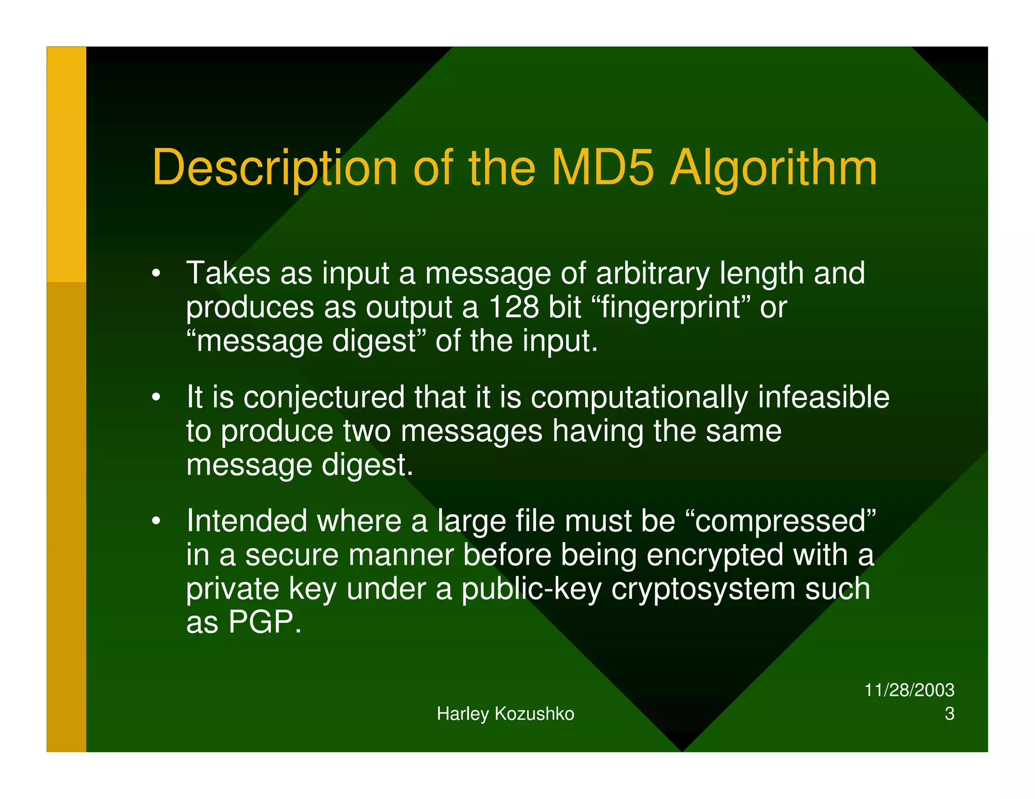 11/28/2003
Harley Kozushko 3
Description of the MD5 Algorithm
• Takes as input a message of arbitrary length and
produces as output a 128 bit “fingerprint” or
“message digest” of the input.
• It is conjectured that it is computationally infeasible
to produce two messages having the same
message digest.
• Intended where a large file must be “compressed”
in a secure manner before being encrypted with a
private key under a public-key cryptosystem such
as PGP.
 