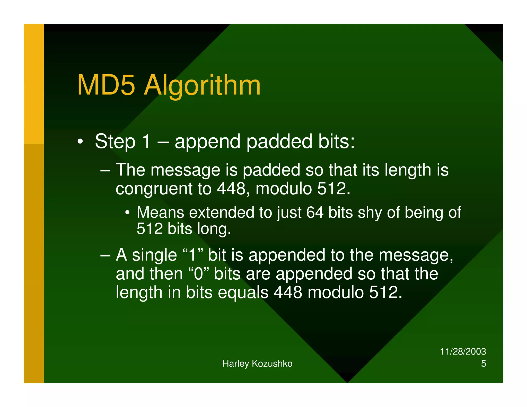 11/28/2003
Harley Kozushko 5
MD5 Algorithm
• Step 1 – append padded bits:
– The message is padded so that its length is
congruent to 448, modulo 512.
• Means extended to just 64 bits shy of being of
512 bits long.
– A single “1” bit is appended to the message,
and then “0” bits are appended so that the
length in bits equals 448 modulo 512.
 
