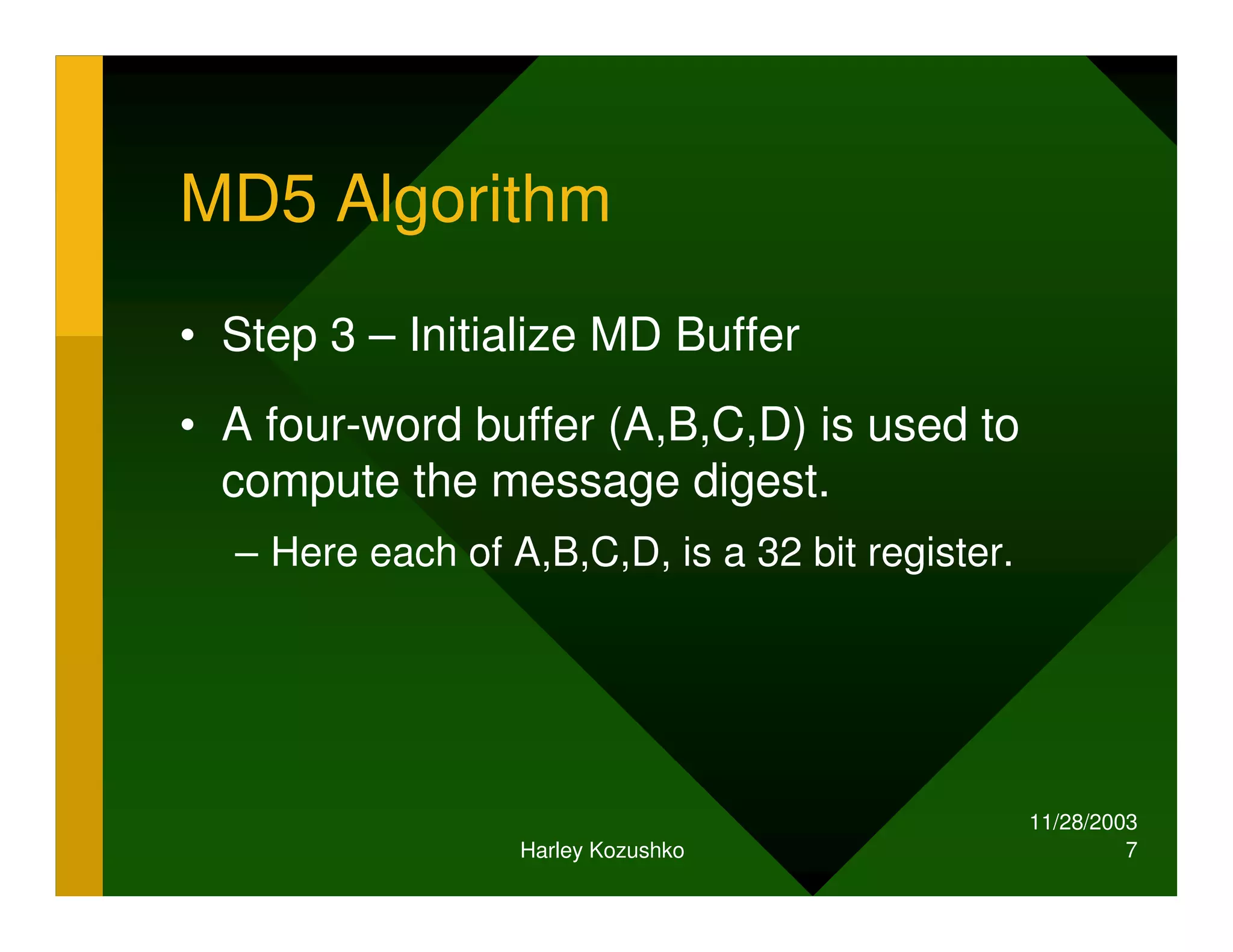 11/28/2003
Harley Kozushko 7
MD5 Algorithm
• Step 3 – Initialize MD Buffer
• A four-word buffer (A,B,C,D) is used to
compute the message digest.
– Here each of A,B,C,D, is a 32 bit register.
 