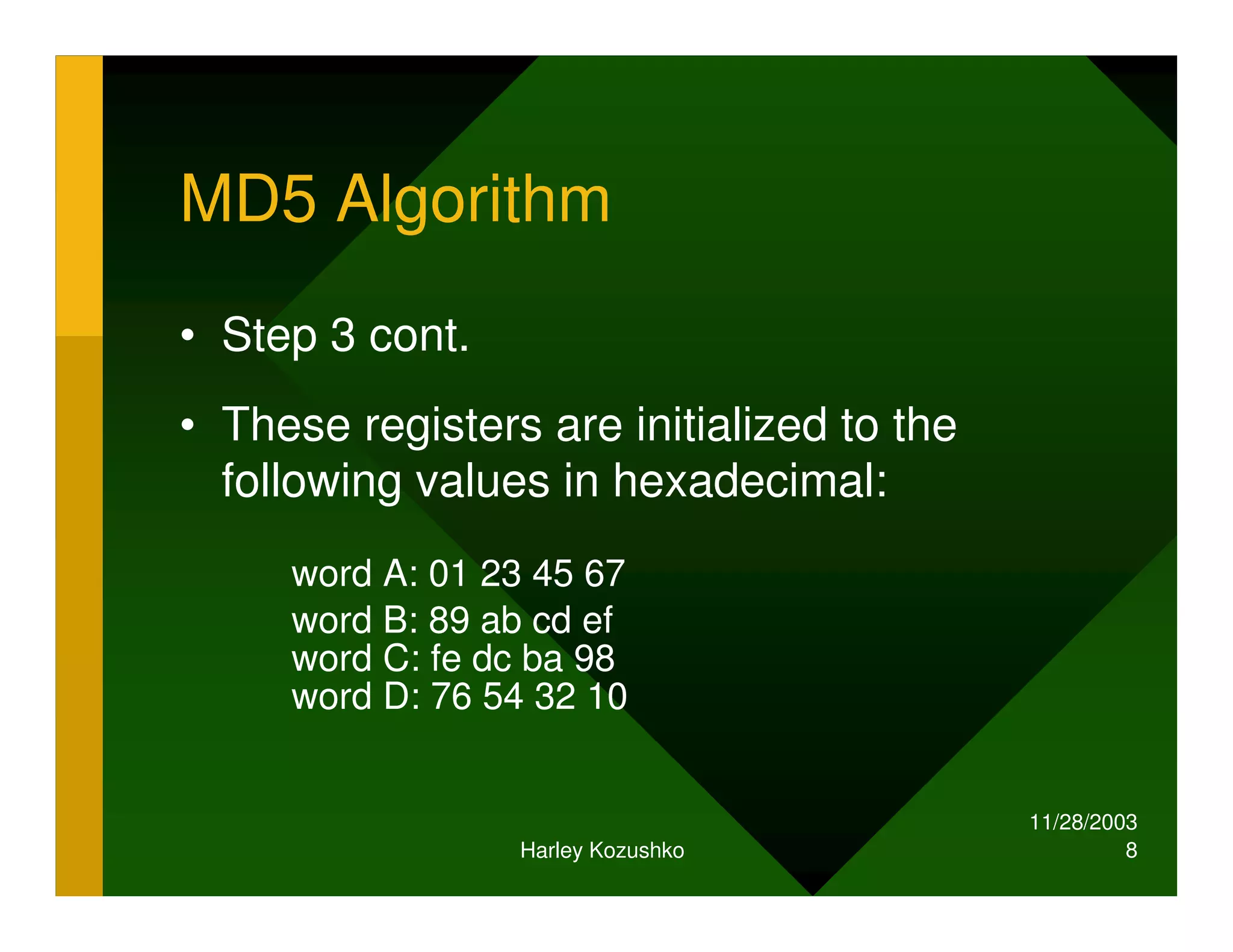 11/28/2003
Harley Kozushko 8
MD5 Algorithm
• Step 3 cont.
• These registers are initialized to the
following values in hexadecimal:
word A: 01 23 45 67
word B: 89 ab cd ef
word C: fe dc ba 98
word D: 76 54 32 10
 