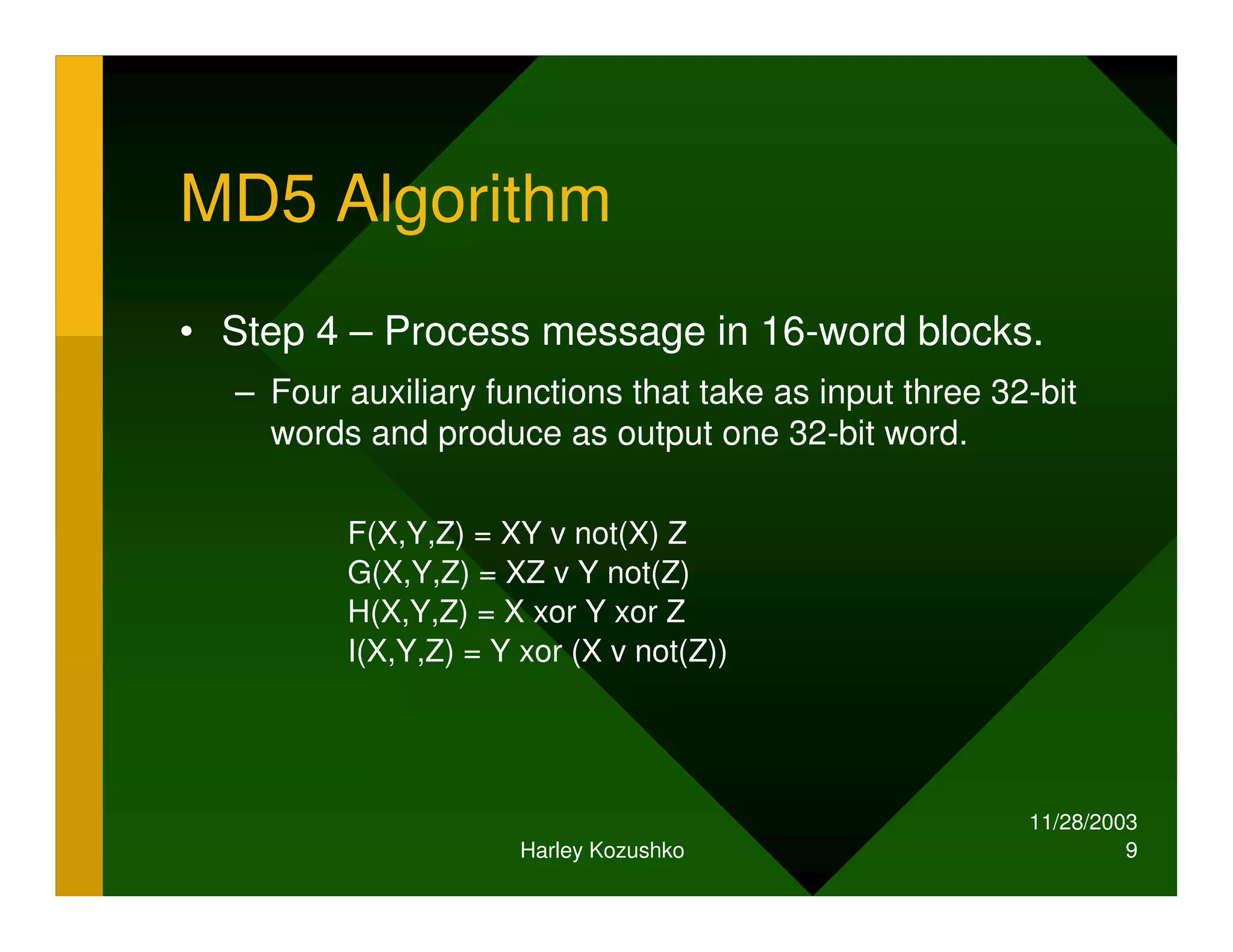 11/28/2003
Harley Kozushko 9
MD5 Algorithm
• Step 4 – Process message in 16-word blocks.
– Four auxiliary functions that take as input three 32-bit
words and produce as output one 32-bit word.
F(X,Y,Z) = XY v not(X) Z
G(X,Y,Z) = XZ v Y not(Z)
H(X,Y,Z) = X xor Y xor Z
I(X,Y,Z) = Y xor (X v not(Z))
 