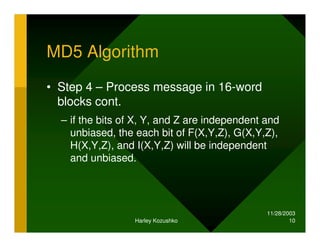 11/28/2003
Harley Kozushko 10
MD5 Algorithm
• Step 4 – Process message in 16-word
blocks cont.
– if the bits of X, Y, and Z are independent and
unbiased, the each bit of F(X,Y,Z), G(X,Y,Z),
H(X,Y,Z), and I(X,Y,Z) will be independent
and unbiased.
 