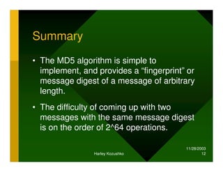 11/28/2003
Harley Kozushko 12
Summary
• The MD5 algorithm is simple to
implement, and provides a “fingerprint” or
message digest of a message of arbitrary
length.
• The difficulty of coming up with two
messages with the same message digest
is on the order of 2^64 operations.
 