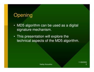 11/28/2003
Harley Kozushko 2
Opening
• MD5 algorithm can be used as a digital
signature mechanism.
• This presentation will explore the
technical aspects of the MD5 algorithm.
 