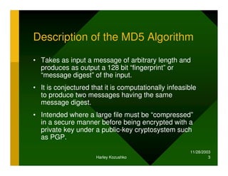 11/28/2003
Harley Kozushko 3
Description of the MD5 Algorithm
• Takes as input a message of arbitrary length and
produces as output a 128 bit “fingerprint” or
“message digest” of the input.
• It is conjectured that it is computationally infeasible
to produce two messages having the same
message digest.
• Intended where a large file must be “compressed”
in a secure manner before being encrypted with a
private key under a public-key cryptosystem such
as PGP.
 