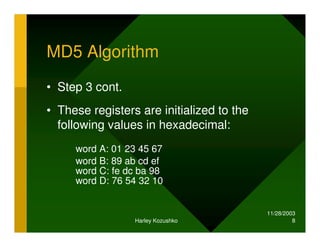 11/28/2003
Harley Kozushko 8
MD5 Algorithm
• Step 3 cont.
• These registers are initialized to the
following values in hexadecimal:
word A: 01 23 45 67
word B: 89 ab cd ef
word C: fe dc ba 98
word D: 76 54 32 10
 