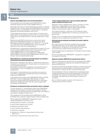 1/4 Siemens MD 50.1 · 2015
Вводная часть
Общая информация
Обзор
1 ■Преимущества
Высокая энергоэффективность для быстрой окупаемости
При разработке мотор-редукторов SIMOGEAR особое
значение имела высокая энергоэффективность.
Благодаря принципу вставной ведущей шестерни на первой
передаточной ступени редукторов SIMOGEAR достигаются
более высокие по сравнению с редукторами с насадной
ведущей шестерней передаточные числа.
Таким образом, во многих случаях вместо 3-ступенчатых
редукторов с КПД приблизительно в 94 % используются 2-
ступенчатые цилиндрические и плоские редукторы с КПД
96 %.
Механический КПД 2-ступенчатых конических мотор-
редукторов SIMOGEAR B равен или превышает 96 %.
Благодаря диапазону передаточных чисел от i = 3,5 до 60
они отвечают всем требованиям для использования в
подъемно-транспортном оборудовании.
В комбинации с новыми двигателями Siemens серии 1LE1 для
классов энергоэффективности IE2 (повышенный класс
энергоэффективности) и IE3 (премиум-класс
энергоэффективности) мотор-редукторы SIMOGEAR
обеспечивают высокое энергосбережение и вносят свой
вклад в защиту окружающей среды.
Малогабаритность и низкий вес для использования на установках с
ограниченным монтажным пространством
Встроенный торцовый щит вместо переходной пластины и
торцового щита уменьшают общую массу и экономят место
на установке заказчика.
Благодаря встроенному торцовому щиту дополнительно
сокращаяется число интерфейсов и уплотнительных
соединений.
Благодаря оптимизированному опорному узлу удалось
значительно уменьшить монтажную длину у конических
редукторов SIMOGEAR.
У цилиндрических редукторов SIMOGEAR D/Z29 до D/Z39
(200 Нм), плоского редуктора F29 (150 Нм), а также
конических редукторов B19 до B49 (450 Нм) и цилиндро-
червячного редуктора C29 (100 Нм) корпус редуктора
изготовлен из алюминия.
Оптимально согласованный модуль для решения задачи с приводом
Точная градация по типоразмеру редукторов SIMOGEAR
предлагает для каждого случая использования привод,
оптимально соответствующий типу редуктора, ном. моменту
на выходе и передаточному числу.
При разработке мотор-редукторов SIMOGEAR особое
внимание было уделено гармонизации свойств редуктора.
Мотор-редукторы SIMOGEAR предлагают такие
гармонизированные свойства, как:
7 максимальный момент на выходе
7 допустимое радиальное усилие
7 диаметр выходного вала
7 срок службы подшипников
7 прочность корпуса
7 надежность зубчатого зацепления (усталостная
прочность)
7 прочность вала (усталостная прочность)
Точная градация передаточных чисел для выбора правильной
скорости вращения выходного вала
Широкий спектр передаточных чисел, начиная от очень
маленьких и заканчивая очень большими, у мотор-
редукторов SIMOGEAR обеспечивает необходимую
гибкость при решении задач с приводами.
Тем самым возможно широкое использование самых
экономически эффективных 4-полюсных асинхронных
двигателей.
Кроме этого, благодаря уменьшенной окружности скорости
первой ступени, редуктор стал работать тише.
Интеллектуальная концепция уплотнений для высокого удобства
обслуживания
Для самых разных областей применения и условий
окружающей среды мотор-редукторов SIMOGEAR
предлагаются оптимально согласованные концепции
уплотнений для герметизации выходного вала.
Смазка редукторов типоразмера 19 и 29 рассчитана на весь
срок службы.
Все мотор-редукторы SIMOGEAR с продувкой стандартно
оснащаются сапуном.
Модульный принцип MODULOG для максимальной гибкости
При конструировании двигателей мотор-редукторов SIMO-
GEAR используется проверенный временем модульный
принцип MODULOG.
Основным компонентом модуля является соответствующий
международным требованиям к сети базовый двигатель
мощностью от 0,09 до 55 кВт (4-/2-/6-/8-полюсный).
На неприводной стороне предлагается индивидуальная,
конфигурируемая система пристраиваемых опций вала,
например, для тормоза, блокиратора обратного хода,
энкодера, принудительной вентиляции и защитного
козырька.
Все это обеспечивает высокую техготовность и
сокращение сроков поставки.
 