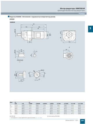 3/87Siemens MD 50.1 · 2015
Мотор-редукторы SIMOGEAR
Цилиндрические мотор-редукторы
Размеры
3
■Редуктор DZ/ZZ39 - Исполнение с окружностью отверстий под резьбу
DZZ030
Двиг. LA LE
63M 71M LE80M LE80ZM LE90S/L LE90ZL LE100L LE100ZL LE112M LE112ZM
AC 117,8 138,8 156,3 156,3 173,8 173,8 198,0 198,0 222,0 222,0
AD1)
124,0 134,0 149,2 149,2 154,2 154,2 170,5 170,5 181,5 181,5
k 348,0 380,0 444,0 479,0 505,5 545,5 562,0 597,0 572,0 597,0
kB 392,5 435,0 504,0 539,0 575,5 615,5 640,5 675,5 645,0 670,0
LB 194,0 226,0 290,0 325,0 351,5 391,5 408,0 443,0 418,0 443,0
LBL 238,5 281,0 350,0 385,0 421,5 461,5 486,5 521,5 491,0 516,0
( DIN 332 ) Шпонка/паз DIN 6885
1) AD зависит от опций двигателя, другие размеры см. стр. 8/42.
 