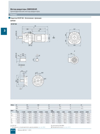 3/114 Siemens MD 50.1 · 2015
Мотор-редукторы SIMOGEAR
Цилиндрические мотор-редукторы
Размеры
3
■Редуктор DF/ZF189 - Исполнение с фланцем
DZF030
Флан. a1 b1 to2 c1 e1 f1 s1
550 450 h6 25 500 5 17,5
660 550 h6 28 600 6 22,0
Двиг. LE LES
112M 112ZM 132S/M 132ZM 160M/L 160ZL 180M/L 180ZL 200L 200ZL 225S/M 225YM 250M
AC 222,0 222,0 264,0 264,0 318,0 318,0 352,5 352,5 392,5 392,5 439,0 439,0 487,0
AD1)
181,5 181,5 207,0 207,0 241,0 241,0 292,0 292,0 315,0 315,0 337,0 337,0 407,5
k 943,5 968,5 989,0 1 039,0 1 071,0 1 131,0 1 143,5 1 173,5 1 211,5 1 236,5 1 256,0 1 316,0 1 363,5
kB 1 016,5 1 041,5 1 093,5 1 143,5 1 187,0 1 247,0 1 272,5 1 302,5 1 358,5 1 383,5 1 484,0 1 544,0 1 588,5
LB 353,5 378,5 399,0 449,0 481,0 541,0 553,5 583,5 621,5 646,5 666,0 726,0 773,5
LBL 426,5 451,5 503,5 553,5 597,0 657,0 682,5 712,5 768,5 793,5 894,0 954,0 998,5
( DIN 332 ) Шпонка/паз DIN 6885
1) AD зависит от опций двигателя, другие размеры см. стр. 8/42. . Внутренний контур см. стр. 3/115
 