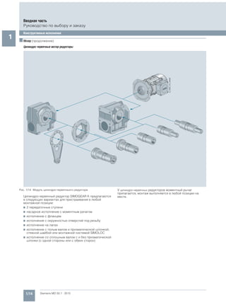 1/14 Siemens MD 50.1 · 2015
Вводная часть
Руководство по выбору и заказу
Конструктивные исполнения
1 ■Обзор (продолжение)
Цилиндро-червячные мотор-редукторы
Рис. 1/14 Модуль цилиндро-червячныого редуктора
Цилиндро-червячный редуктор SIMOGEAR К предлагаются
в следующих вариантах для пристраивания в любой
монтажной позиции:
7 2 передаточные ступени
7 насадное исполнение с моментным рачагом
7 исполнение с фланцем
7 исполнение с окружностью отверстий под резьбу
7 исполнение на лапах
7 исполнение с полым валом и призматической шпонкой,
стяжной шайбой или монтажной системой SIMOLOC
7 исполнение со сплошным валом с и без призматической
шпонки (с одной стороны или с обеих сторон)
У цилиндро-червячных редукторов моментный рычаг
прилагается, монтаж выполняется в любой позиции на
месте.
 