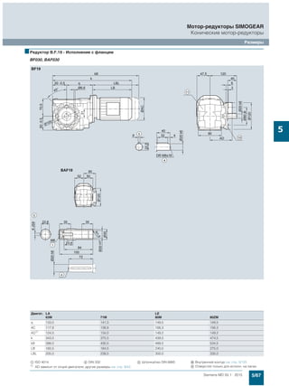 5/67Siemens MD 50.1 · 2015
Мотор-редукторы SIMOGEAR
Конические мотор-редукторы
Размеры
5
■Редуктор B.F.19 - Исполнение с фланцем
BF030, BAF030
Двигат. LA LE
63M 71M 80M 80ZM
q 133,0 141,0 149,5 149,5
AC 117,8 138,8 156,3 156,3
AD1)
124,0 134,0 149,2 149,2
k 343,5 375,5 439,5 474,5
kB 388,0 430,5 499,5 534,5
LB 160,5 184,5 240,0 275,0
LBL 205,0 239,5 300,0 335,0
$ ISO 4014 ( DIN 332 ) Шпонка/паз DIN 6885 . Внутренний контур см. стр. 5/125
1)
AD зависит от опций двигателя, другие размеры см. стр. 8/42. / Отверстия только для исполн. на лапах
 