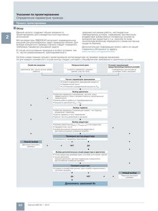 2/2 Siemens MD 50.1 · 2015
Указания по проектированию
Определение параметров привода
Процесс проектирования
2
■Обзор
Данный каталог содержит общие указания по
проектированию для стандартных конструктивных
исполнений.
Мотор-редукторы SIMOGEAR допускают индивидуальные
решения для разнообразных задач приводной техники. Для
выбора конкретного привода сначала следует определить
требуемые параметры решаемой задачи.
В случае использования приводов в особых условиях, как
то, частое реверсирование, кратковременный и
прерывистый режим работы, нестандартные
температурные условия, торможение противотоком,
воздействие чрезвычайных поперечных усилий на
выходной вал редуктора и т.д., просьба по всем
техническим вопросам обращаться к своим контакным
лицам на Siemens.
Дополнительную информацию можно найти на нашей
страничке в Интернете по адресу
www.siemens.com/gearedmotors
На блок-схеме показан процесс проектирования мотор-редуктора на примере привода механизма.
Но для каждого конкретного случая всегда следует учитывать специфические требования и граничные условия.
Свойства нагрузки Нагрузочный цикл Условия окружающей
среды/производственные условия
(крепление, вес, число пусков, время
работы)
(скорость движения, градиент,
трение, участок пути)
(температура, высота места
установки, класс нагрузки)
Расчет параметров приложения
• скорости вращения, вращающие моменты
• передаточное число
• статическая и динамическая мощность Perf
Выбор двигателя
• рабочие параметры (напряжение, частота, класс
эффективности, класс нагревостойкости, региональные
предписания)
• режим работы (работа от преобразователя)
• мощность двигателя (Perf PN)
Выбор тормоза
• рабочие параметры (тормозящий момент, тип тормоза,
управление тормозом)
• расчет времени и пути торможения
• расчет частоты включений и ресурсаt
Выбор редуктора
• размер редуктора (fBобщ fB редуктор) и тип редуктора
• передаточное число
• выбор монтажной позиции мотор-редуктора и
месторасположения клеммной коробки
Проверка мотор-редуктора
• требования и параметры приложений
Новый выбор
Двигатель большего
размера
НЕТ ДА
Выбор дополнительных опция редуктора и двигателя
• опции редуктора (размеры вала, система уплотнений, масло)
• опции двигателя
(защита двигателя, датчики, модульные соединители,
расположение клеммной коробки)
Проверка редуктора
• осевые и поперечные усилия, срок службы подшипников и
тепловая нагрузка
Новый выбор
ДА НЕТ
Редуктор большего
размера
Дополнить заказной №
 
