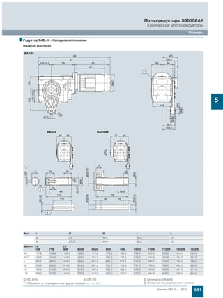 5/81Siemens MD 50.1 · 2015
Мотор-редукторы SIMOGEAR
Конические мотор-редукторы
Размеры
5
■Редуктор BAD.49 - Насадное исполнение
BAD030, BADS030
Вал d l9 M t u
35 57 M12 38,3 10
40 67,75 M16 43,3 12
Двигат. LA LE
63M 71M 80M 80ZM 90S/L 90ZL 100L 100ZL 112M 112ZM 132S/M 132ZM
AC 117,8 138,8 156,3 156,3 173,8 173,8 198,0 198,0 222,0 222,0 264,0 264,0
AD1)
124,0 134,0 149,2 149,2 154,2 154,2 170,5 170,5 181,5 181,5 207,0 207,0
k 463,5 495,5 559,5 594,5 621,0 661,0 677,5 712,5 687,5 722,0 740,5 790,5
kB 508,0 550,5 619,5 654,5 691,0 731,0 756,0 791,0 760,5 795,0 845,0 895,0
LB 184,5 216,5 280,5 315,5 342,0 382,0 398,5 433,5 408,5 443,0 461,5 511,5
LBL 229,0 271,5 340,5 375,5 412,0 452,0 477,0 512,0 481,5 516,0 566,0 616,0
$ ISO 4014 ( DIN 332 ) Шпонка/паз DIN 6885
1)
AD зависит от опций двигателя, другие размеры см. стр. 8/42. / Отверстия только для исполн. на лапах
 