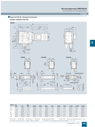 5/89Siemens MD 50.1 · 2015
Мотор-редукторы SIMOGEAR
Конические мотор-редукторы
Размеры
5
■Редуктор KAD.49 - Насадное исполнение
KAD030, KADS030, KADT030
Двигат. LA LE
63M 71M 80M 80ZM 90S/L 90ZL 100L 100ZL 112M 112ZM 132S/M 132ZM
AC 117,8 138,8 156,3 156,3 173,8 173,8 198,0 198,0 222,0 222,0 264,0 264,0
AD1)
124,0 134,0 149,2 149,2 154,2 154,2 170,5 170,5 181,5 181,5 207,0 207,0
k 418,0 450,0 514,0 549,0 575,5 615,5 632,0 667,0 642,0 676,5 695,0 745,0
kB 462,5 505,0 574,0 609,0 645,5 685,5 710,5 745,5 715,0 749,5 799,5 849,5
LB 184,5 216,5 280,5 315,5 342,0 382,0 398,5 433,5 408,5 443,0 461,5 511,5
LBL 229,0 271,5 340,5 375,5 412,0 452,0 477,0 512,0 481,5 516,0 566,0 616,0
$ ISO 4014 % DIN 5480 & DIN 332-D ( DIN 332 ) Шпонка/паз DIN 6885 + ISO 4762 , Без центровочного бурта +1 мм
/ Отверстия только для исп. с окруж. отвер. под резьбу 1) AD зависит от опций двигателя, другие размеры см. стр. 8/42.
 