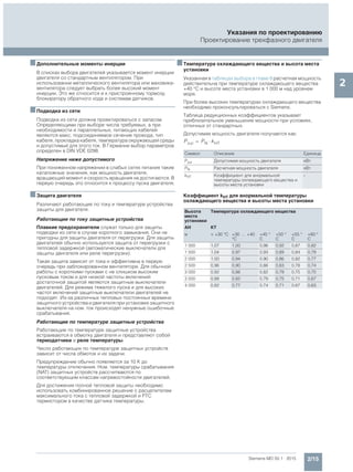 2/15Siemens MD 50.1 · 2015
Указания по проектированию
Проектирование трехфазного двигателя
2
■Дополнительные моменты инерции
В списках выбора двигателей указывается момент инерции
двигателя со стандартным вентилятором. При
использовании металлического вентилятора или маховика-
вентилятора следует выбрать более высокий момент
инерции. Это же относится и к пристроенному тормозу,
блокиратору обратного хода и системам датчиков.
■Подводка из сети
Подводка из сети должна проектироваться с запасом.
Определяющими при выборе числа требуемых, а при
необходимости и параллельных, питающих кабелей
являются макс. подсоединяемое сечение провода, тип
кабеля, прокладка кабеля, температура окружающей среды
и допустимый для этого ток. В Германии выбор параметров
определен в DIN VDE 0298.
Напряжение ниже допустимого
При пониженном напряжении в слабых сетях питания такие
каталожные значения, как мощность двигателя,
вращающий момент и скорость вращения не достигаются. В
первую очередь это относится к процессу пуска двигателя.
■Защита двигателя
Различают работающие по току и температуре устройства
защиты для двигателя.
Работающие по току защитные устройства
Плавкие предохранители служат только для защиты
подводки из сети в случае короткого замыкания. Они не
пригодны для защиты двигателя от перегрузки. Для защиты
двигателей обычно используется защита от перегрузки с
тепловой задержкой (автоматические выключатели для
защиты двигателя или реле перегрузки).
Такая защита зависит от тока и эффективна в первую
очередь при заблокированном вентиляторе. Для обычной
работы с короткими пусками с не слишком высоким
пусковым током и для низкой частоты включений
достаточной защитой являются защитные выключатели
двигателей. Для режима тяжелого пуска и для высоких
частот включений защитные выключатели двигателей не
подходят. Из-за различных тепловых постоянных времени
защитного устройства и двигателя при установке защитного
выключателя на ном. ток происходят ненужные ошибочные
срабатывания.
Работающие по температуре защитные устройства
Работающие по температуре защитные устройства
встраиваются в обмотку двигателя и представляют собой
термодатчики и реле температуры.
Число работающих по температуре защитных устройств
зависит от числа обмоток и их задачи.
Предупреждение обычно появляется за 10 K до
температуры отключения. Ном. температуры срабатывания
(NAT) защитных устройств рассчитваются по
соответствующим классам нагревостойкости двигателей.
Для достижения полной тепловой защиты необходимо
использовать комбинированное решение с расцепителем
максимального тока с тепловой задержкой и PTC
термистором в качестве датчика температуры.
■Температура охлаждающего вещества и высота места
установки
Указанная в таблицах выбора в главе 8 расчетная мощность
действительна при температуре охлаждающего вещества
+40 °C и высоте места установки в 1 000 м над уровнем
моря.
При более высоких температурах охлаждающего вещества
необходимо проконсультироваться с Siemens.
Таблица редукционных коэффициентов указывает
приблизительное уменьшение мощности при условиях,
отличных от стандартных.
Допустимая мощность двигателя получается как:
Коэффициент kHT для анормальной температуры
охлаждающего вещества и высоты места установки
Символ Описание Единица
Pzul Допустимая мощность двигателя кВт
PN Расчетная мощность двигателя кВт
kHT Коэффициент для анормальной
температуры охлаждающего вещества и
высоты места установки
-
Высота
места
установки
Температура охлаждающего вещества
AH KT
м < +30 °C +30 … +40
°C
+45 °
C
+50 °
C
+55 °
C
+60 °
C
1 000 1,07 1,00 0,96 0,92 0,87 0,82
1 500 1,04 0,97 0,93 0,89 0,84 0,79
2 000 1,00 0,94 0,90 0,86 0,82 0,77
2 500 0,96 0,90 0,86 0,83 0,78 0,74
3 000 0,92 0,86 0,82 0,79 0,75 0,70
3 500 0,88 0,82 0,79 0,75 0,71 0,67
4 000 0,82 0,77 0,74 0,71 0,67 0,63
Pzul PN kHT
 