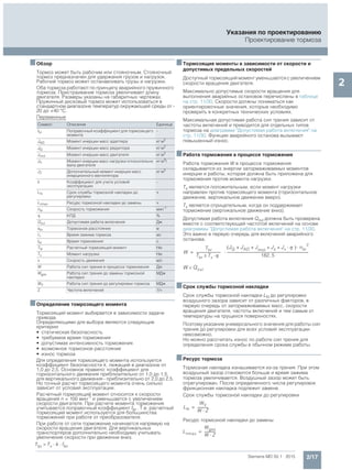 2/17Siemens MD 50.1 · 2015
Указания по проектированию
Проектирование тормоза
2
■Обзор
Тормоз может быть рабочим или стояночным. Стояночный
тормоз предназначен для удержания грузов и нагрузок.
Рабочий тормоз может останавливать грузы и нагрузки.
Оба тормоза работают по принципу аварийного пружинного
тормоза. Пристраивание тормоза увеличивает длину
двигателя. Размеры указаны на габаритных чертежах.
Пружинный дисковый тормоз может использоваться в
стандартном диапазоне температур окружающей среды от -
20 до +40 °C.
Переменные
■Определение томрозящего момента
Тормозящий момент выбирается в зависимости задачи
привода.
Определяющими для выбора являются следующие
критерии:
• статическая безопасность
• требуемое время торможения
• допустимая интенсивность торможения
• возможное тормозное расстояние
• износ тормоза
Для определения тормозящего момента используется
коэффициент безопасности k, лежащий в диапазоне от
1,0 до 2,5. Основное правило: коэффициент для
горизонтального движения приблизительно от 1,0 до 1,5,
для вертикального движения - приблизительно от 2,0 до 2,5.
Но точный расчет тормозящего момента очень сильно
зависит от условий эксплуатации.
Расчетный тормозящий момент относится к скорости
вращения n = 100 мин-1
и уменьшается с увеличением
скорости двигателя. При расчете момента торможения
учитывается поправочный коэффициент fbr . Т.е. расчетный
тормозящий момент используется для большинства
торможений при работе от преобразователя.
При работе от сети торможение начинается напрямую на
скорости вращения двигателя. Для вертикальных
транспортеров дополнительно необходимо учитывать
увеличение скорости при движении вниз.
■Тормозящие моменты в зависимости от скорости и
допустимых предельных скоростей
Доступный тормозящий момент уменьшается с увеличением
скорости вращения двигателя.
Максимально допустимые скорости вращения для
выполнения аварийных остановов перечислены в таблице
на стр. 11/30. Скорости должны пониматься как
ориентировочные значения, которые необходимо
проверить в конкретных технических условиях.
Максимальная допустимая работа сил трения зависит от
частоты включений и приводится для отдельных типов
тормоза на диаграмме "Допустимая работа включения" на
стр. 11/30. Функции аварийного останова вызывают
повышенный износ.
■Работа торможения в процессе торможения
Работа торможения W в процессе торможения
складывается из энергии затормаживаемых моментов
инерции и работы, которая должна быть приложена для
торможения против момента нагрузки.
Tx является положительным, если момент нагрузки
направлен против тормозящего момента (горизонтальное
движение, вертикальное движение вверх).
Tx является отрицательным, когда он поддерживает
торможение (вертикальное движение вниз).
Допустимая работа включения Qzul должна быть проверена
вместе с соответствующей частотой включений на основе
диаграммы "Допустимая работа включения" на стр. 11/30.
Это важно в первую очередь для включений аварийного
останова.
■Срок службы тормозной накладки
Срок службы тормозной накладки LN до регулировки
воздушного зазора зависит от различных факторов, в
первую очередь от затормаживаемых масс, скорости
вращения двигателя, частоты включений и тем самым от
температуры на трущихся поверхностях.
Поэтому указание универсального значения для работы сил
трения до регулировки для всех условий эксплуатации
невозможно.
Но можно рассчитать износ по работе сил трения для
определения срока службы в обычном режиме работы.
■Ресурс тормоза
Тормозная накладка изнашивается из-за трения. При этом
воздушный зазор становится больше и время зажима
тормоза увеличивается. Воздушный зазор может быть
отрегулирован. После определенного числа регулировок
фрикционная накладка подлежит замене.
Срок службы тормозной накладки до регулировки
Ресурс тормозной накладки до замены
Символ Описание Единица
fbr Поправочный коэффициент для тормозящего
момента
-
JAD Момент инерции масс адаптера кг·м2
JG Момент инерции масс редуктора кг·м2
Jmot Момент инерции масс двигателя кг·м2
JX Момент инерции масс нагрузки относительно
вала двигателя
кг·м2
І
JZ Дополнительный момент инерции масс
инерционного вентилятора
кг·м2
k Коэффициент для учета условий
эксплуатации
-
LN Срок службы тормозной накладки до
регулировки
ч
Lnmax Ресурс тормозной накладки до замены ч
nbr Скорость торможения мин-1
КПД %
Qzul Допустимая работа включения Дж
sbr Тормозное расстояние м
t1 Время зажима тормоза мс
tbr Время торможения с
Tbr Расчетный тормозящий момент Нм
Tx Момент нагрузки Нм
v Скорость движения м/с
W Работа сил трения в процессе торможения Дж
Wges Работа сил трения до замены тормозной
накладки
МДж
WV Работа сил трения до регулировки тормоза МДж
Z Частота включений 1/ч
Tbr Tx k fbr
W
Tbr
Tbr Tx
------------------------------
JG JAD J+ + mot
Jz Jx+ + nbr
2
182 5,
----------------------------------------------------------------------------------------------------=
W Qzul
LN
WV
W Z
-------------=
Lnmax
Wges
W Z
-------------=
 