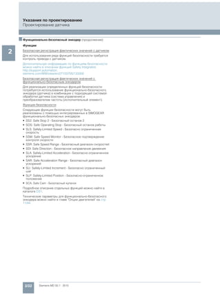 2/22 Siemens MD 50.1 · 2015
Указания по проектированию
Проектирование датчика
2
■Функционально-безопасный энкодер (продолжение)
Функции
Безопасная регистрация фактических значений с датчиком
Для использования ряда функций безопасности требуется
контроль привода с датчиком.
Дополнительную информацию по функциям безопасности
можно найти в описании функций Safety Integrated.
http://support.automation.
siemens.com/WW/view/en/27103700/133300
Безопасная регистрация фактических значений с
функционально-безопасным энкодером
Для реализации определенных функций безопасности
потребуется использование функционально-безопасного
энкодера (датчика) в комбинации с подходящей системой
обработки датчика (система управления) и
преобразователем частоты (исполнительный элемент).
Функции безопасности
Следующие функции безопасности могут быть
реализованы с помощью интегрированных в SIMOGEAR
функционально-безопасных энкодеров:
• SS2: Safe Stop 2 - Безопасный останов 2
• SOS: Safe Operating Stop - Безопасный останов работы
• SLS: Safely-Limited Speed - Безопасно ограниченная
скорость
• SSM: Safe Speed Monitor - Безопасное подтверждение
контроля скорости
• SSR: Safe Speed Range - Безопасный диапазон скоростей
• SDI: Safe Direction - Безопасное направление движения
• SLA: Safely-Limited Acceleration - Безопасно ограниченное
ускорение
• SAR: Safe Acceleration Range - Безопасный диапазон
ускорений
• SLI: Safely-Limited Increment - Безопасно ограниченный
шаг
• SLP: Safely-Limited Position - Безопасно-ограниченное
положение
• SCA: Safe Cam - Безопасный кулачок
Подробное описание отдельных функций можно найти в
каталоге D31.
Технические параметры для функционально-безопасного
энкодера можно найти в главе "Опции двигателей" на стр.
11/44.
 
