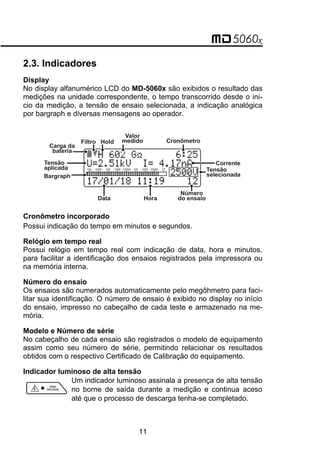 2.3. Indicadores
Display
No display alfanumérico LCD do MD-5060x são exibidos o resultado das
medições na unidade correspondente, o tempo transcorrido desde o ini-
cio da medição, a tensão de ensaio selecionada, a indicação analógica
por bargraph e diversas mensagens ao operador.
Tensão
aplicada
Valor
medido
Data Hora
Cronômetro
Número
do ensaio
Bargraph
Corrente
Tensão
selecionada
Carga da
bateria
Filtro Hold
Cronômetro incorporado
Possui indicação do tempo em minutos e segundos.
Relógio em tempo real
Possui relógio em tempo real com indicação de data, hora e minutos,
para facilitar a identificação dos ensaios registrados pela impressora ou
na memória interna.
Número do ensaio
Os ensaios são numerados automaticamente pelo megôhmetro para faci-
litar sua identificação. O número de ensaio é exibido no display no início
do ensaio, impresso no cabeçalho de cada teste e armazenado na me-
mória.
Modelo e Número de série
No cabeçalho de cada ensaio são registrados o modelo de equipamento
assim como seu número de série, permitindo relacionar os resultados
obtidos com o respectivo Certificado de Calibração do equipamento.
Indicador luminoso de alta tensão
Um indicador luminoso assinala a presença de alta tensão
no borne de saída durante a medição e continua aceso
até que o processo de descarga tenha-se completado.
11
 