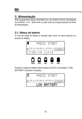 3. Alimentação
Este equipamento opera alimentado por sua bateria interna recarregável
de LiFePO4 12 V - 2000 mAh ou pela rede de energia (através da fonte
de alimentação).
3.1. Status da bateria
O nível da carga da bateria é indicado pelo ícone no canto superior es-
querdo do display.
Quando a carga da bateria estiver abaixo de 20% a mensagem “LOW
BATTERY” irá piscar no display.
12
 