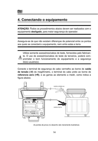 4. Conectando o equipamento
ATENÇÃO: Todos os procedimentos abaixo devem ser realizados com o
equipamento desligado, para maior segurança do operador.
Assegure-se de que não existam diferenças de potencial entre os pontos
aos quais se conectará o equipamento, nem entre estes e terra.
Utilize somente acessórios/cabos de teste, fornecidos pelo fabrican-
te. O uso de acessórios/cabos de teste de terceiros, poderá com-
prometer o bom funcionamento do equipamento e a segurança
do(s) usuário(s).
Conecte o terminal de segurança do cabo vermelho ao borne de saída
de tensão (-V) do megôhmetro, o terminal do cabo preto ao borne de
referencia zero (+R), e as garras ao elemento a medir, como indica a
figura abaixo.
GARRA VERMELHA
GARRA PRETA
As pontas de prova no desenho são meramente ilustrativas.
14
 