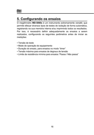5. Configurando os ensaios
O megôhmetro MD-5060x é um instrumento extremamente versátil, que
permite efetuar diversos tipos de testes de isolação de forma automática,
registrando na sua memória interna e/ou imprimindo todos os resultados.
Por isso, é necessário definir adequadamente os ensaios a serem
realizados, configurando os seguintes parâmetros antes de iniciar as
medições:
• Tensão de teste
• Modo de operação do equipamento
• Duração do ensaio, para ensaios no modo “timer”
• Tensão máxima para ensaios de degraus de tensão
• Limite de resistência mínima para ensaios “Passa / Não passa”
16
 