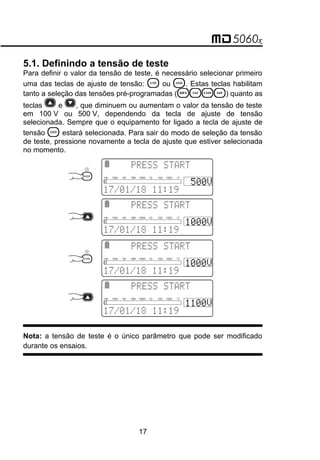 5.1. Definindo a tensão de teste
Para definir o valor da tensão de teste, é necessário selecionar primeiro
uma das teclas de ajuste de tensão:  ou . Estas teclas habilitam
tanto a seleção das tensões pré-programadas ( ) quanto as
teclas e , que diminuem ou aumentam o valor da tensão de teste
em 100 V ou 500 V, dependendo da tecla de ajuste de tensão
selecionada. Sempre que o equipamento for ligado a tecla de ajuste de
tensão  estará selecionada. Para sair do modo de seleção da tensão
de teste, pressione novamente a tecla de ajuste que estiver selecionada
no momento.
 

 
10k 100k 1M 10M 100M 1G 10G 100G 1T
 

 
10k 100k 1M 10M 100M 1G 10G 100G 1T
 

 
10k 100k 1M 10M 100M 1G 10G 100G 1T
 

 
10k 100k 1M 10M 100M 1G 10G 100G 1T
Nota: a tensão de teste é o único parâmetro que pode ser modificado
durante os ensaios.
17
 