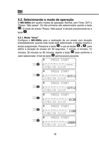 5.2. Selecionando o modo de operação
O MD-5060x tem quatro modos de operação: Normal, com Timer, SVT e
“Passa / Não passa”. Os três primeiros são selecionados usando a tecla
; O modo de ensaio “Passa / Não passa” é ativado pressionando-se a
tecla .
5.2.1. Modo “timer”
Configura o MD-5060x para a realização de um ensaio com duração
preestabelecida; quando este modo está selecionado, o display mostra o
tempo programado. Pressione a tecla e use as teclas e , para
definir a duração do ensaio em 30 segundos, 1 minuto, 3 minutos, 10
minutos, 30 minutos ou 90 minutos. Aperte a tecla para confirmar o
valor selecionado. O led da tecla permanecerá piscando.
 
 
10k 100k 1M 10M 100M 1G 10G 100G 1T
 

 
10k 100k 1M 10M 100M 1G 10G 100G 1T
 

 
10k 100k 1M 10M 100M 1G 10G 100G 1T
 

 
10k 100k 1M 10M 100M 1G 10G 100G 1T
 

 
10k 100k 1M 10M 100M 1G 10G 100G 1T
 

 
10k 100k 1M 10M 100M 1G 10G 100G 1T
18
 