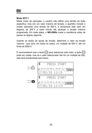 Modo SVT:1
Neste modo de operação, o usuário não define uma tensão de teste
específica, mas sim um valor máximo de tensão; o aparelho iniciará o
ensaio aplicando uma tensão de 500 V, e aumentará este valor em
degraus de 500 V a cada minuto até alcançar a tensão máxima
programada. Em cada etapa, o MD-5060x mede a resistência antes de
passar ao degrau seguinte.
Usando as teclas de ajuste de tensão, determine o valor da tensão
máxima - que será, em todos os casos, um múltiplo de 500 V, até um
limite de 5000 V.
É recomendável usar a tecla  para selecionar este valor; a tecla 
pode ser usada, mas se o valor selecionado não for um múltiplo de 500,
este será arredondado para baixo.
 

 
10k 100k 1M 10M 100M 1G 10G 100G 1T
 

 
10k 100k 1M 10M 100M 1G 10G 100G 1T
20
 