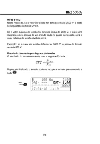 Modo SVT:2
Neste modo de, se o valor de tensão for definido em até 2500 V, o teste
será realizado como no SVT:1.
Se o valor máximo de tensão for definido acima de 2500 V, o teste será
realizado em 5 passos de um minuto cada. O passo de tesnsão será o
valor máximo de tensão dividido por 5.
Exemplo: se o valor de tensão definido for 3000 V, o passo de tensão
será de 600 V.
Resultado do ensaio por degraus de tensão
O resultado do ensaio se calcula com a seguinte fórmula:
=
SVT R
R
V MAX
500
Depois de finalizado o ensaio pode-se recuperar o valor pressionando a
tecla .
21
 