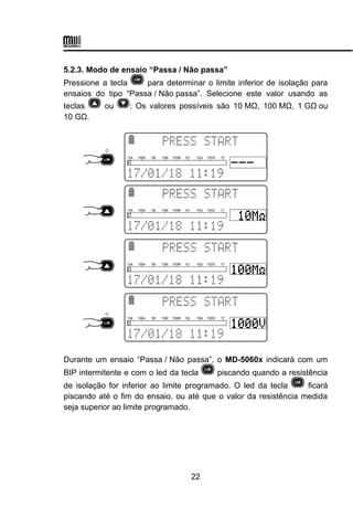 5.2.3. Modo de ensaio “Passa / Não passa”
Pressione a tecla para determinar o limite inferior de isolação para
ensaios do tipo “Passa / Não passa”. Selecione este valor usando as
teclas ou ; Os valores possíveis são 10 MΩ, 100 MΩ, 1 GΩou
10 GΩ.
Durante um ensaio “Passa / Não passa”, o MD-5060x indicará com um
BIP intermitente e com o led da tecla piscando quando a resistência
de isolação for inferior ao limite programado. O led da tecla ficará
piscando até o fim do ensaio, ou até que o valor da resistência medida
seja superior ao limite programado.
22
 