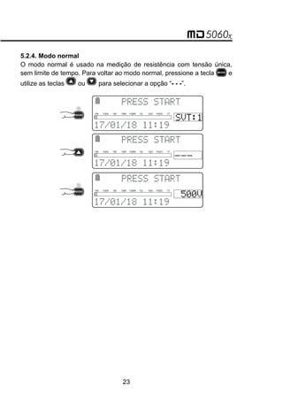 5.2.4. Modo normal
O modo normal é usado na medição de resistência com tensão única,
sem limite de tempo. Para voltar ao modo normal, pressione a tecla e
utilize as teclas ou para selecionar a opção “- - -”.
 
 
10k 100k 1M 10M 100M 1G 10G 100G 1T
 
 
10k 100k 1M 10M 100M 1G 10G 100G 1T
 

 
10k 100k 1M 10M 100M 1G 10G 100G 1T

23
 