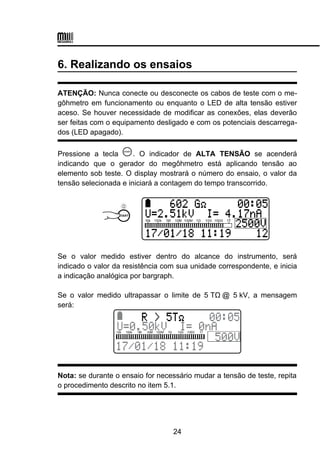 6. Realizando os ensaios
ATENÇÃO: Nunca conecte ou desconecte os cabos de teste com o me-
gôhmetro em funcionamento ou enquanto o LED de alta tensão estiver
aceso. Se houver necessidade de modificar as conexões, elas deverão
ser feitas com o equipamento desligado e com os potenciais descarrega-
dos (LED apagado).
Pressione a tecla . O indicador de ALTA TENSÃO se acenderá
indicando que o gerador do megôhmetro está aplicando tensão ao
elemento sob teste. O display mostrará o número do ensaio, o valor da
tensão selecionada e iniciará a contagem do tempo transcorrido.
Se o valor medido estiver dentro do alcance do instrumento, será
indicado o valor da resistência com sua unidade correspondente, e inicia
a indicação analógica por bargraph.
Se o valor medido ultrapassar o limite de 5 TΩ@ 5 kV, a mensagem
será:
Nota: se durante o ensaio for necessário mudar a tensão de teste, repita
o procedimento descrito no item 5.1.
24
 