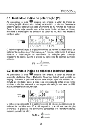 6.1. Medindo o índice de polarização (PI)
Ao pressionar a tecla durante um ensaio, o valor do índice de
polarização (PI - Polarization Index) será exibido no display. Somente é
possível aplicar esta função após um mínimo de 10 minutos de medição.
Caso a tecla seja pressionada antes deste limite mínimo, o display
mostrará a mensagem de exibição do valor do PI, mas não mostrará
nenhum valor.
O índice de polarização é o quociente entre os valores da resistência de
isolamento medidos aos 10 minutos e a 1 minuto. Este índice é útil para
detectar a deterioração da resistência de isolação pela presença
excessiva de poeira, sujeira e graxas ou pela ação de agentes químicos
e físicos.
=
PI R
R
10 minutos
1 minuto
6.2. Medindo o índice de absorção dielétrica (DAI)
Ao pressionar a tecla durante um ensaio, o valor do índice de
absorção dielétrica (DAI - Dielectric Absortion Index) será exibido no
display. Somente é possível aplicar esta função após um mínimo de 1
minuto de medição; caso a tecla seja pressionada antes deste limite
mínimo, o display mostrará a mensagem de exibição do valor do DAI,
mas não mostrará nenhum valor.
O índice de polarização é o quociente entre os valores da resistência de
isolamento medidos aos 60 e 30 segundos, e é útil na manutenção
preventiva e preditiva de bobinados (presentes em transformadores,
motores, geradores, etc.).
=
DAI R
R
60 segundos
30 segundos
25
 