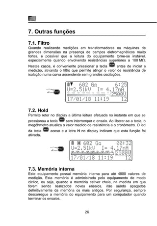 7. Outras funções
7.1. Filtro
Quando realizando medições em transformadores ou máquinas de
grandes dimensões na presença de campos eletromagnéticos muito
fortes, é possível que a leitura do equipamento torne-se instável,
especialmente quando envolvendo resistências superiores a 100 MΩ.
Nestes casos, é conveniente pressionar a tecla antes de iniciar a
medição, ativando o filtro que permite atingir o valor de resistência de
isolação numa curva ascendente sem grandes oscilações.
7.2. Hold
Permite reter no display a última leitura efetuada no instante em que se
pressionou a tecla sem interromper o ensaio. Ao liberar-se a tecla, o
megôhmetro atualiza o valor medido de resistência e o cronômetro. O led
da tecla aceso e a letra H no display indicam que esta função foi
ativada.
7.3. Memória interna
Este equipamento possui memória interna para até 4000 valores de
medição. Esta memória é administrada pelo equipamento de modo
cíclico, ou seja, quando a memória estiver cheia, na medida em que
forem sendo realizados novos ensaios, irão sendo apagados
definitivamente da memória os mais antigos. Por segurança, sempre
descarregue a memória do equipamento para um computador quando
terminar os ensaios.
26
 