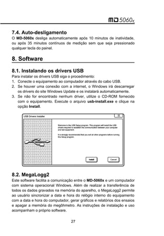7.4. Auto-desligamento
O MD-5060x desliga automaticamente após 10 minutos de inatividade,
ou após 35 minutos contínuos de medição sem que seja pressionado
qualquer tecla do painel.
8. Software
8.1. Instalando os drivers USB
Para instalar os drivers USB siga o procedimento:
1. Conecte o equipamento ao computador através do cabo USB.
2. Se houver uma conexão com a internet, o Windows irá descarregar
os drivers do site Windows Update e os instalará automaticamente.
3. Se não for encontrado nenhum driver, utilize o CD-ROM fornecido
com o equipamento. Execute o arquivo usb-install.exe e clique na
opção Install.
8.2. MegaLogg2
Este software facilita a comunicação entre o MD-5060x e um computador
com sistema operacional Windows. Além de realizar a transferência de
todos os dados gravados na memória do aparelho, o MegaLogg2 permite
ao usuário sincronizar a data e hora do relógio interno do equipamento
com a data e hora do computador, gerar gráficos e relatórios dos ensaios
e apagar a memória do megôhmetro. As instruções de instalação e uso
acompanham o próprio software.
27
 