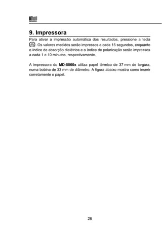 9. Impressora
Para ativar a impressão automática dos resultados, pressione a tecla
. Os valores medidos serão impressos a cada 15 segundos, enquanto
o índice de absorção dielétrica e o índice de polarização serão impressos
a cada 1 e 10 minutos, respectivamente.
A impressora do MD-5060x utiliza papel térmico de 37 mm de largura,
numa bobina de 33 mm de diâmetro. A figura abaixo mostra como inserir
corretamente o papel.
28
 