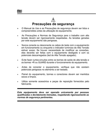 
Precauções de segurança
 O Manual de Uso e as Precauções de segurança devem ser lidos e
compreendidos antes da utilização do equipamento.
 As Precauções e Normas de Segurança para o trabalho com alta
tensão devem ser rigorosamente respeitadas. As tensões geradas
por este equipamento são perigosas.
 Nunca conecte ou desconecte os cabos de teste com o equipamento
em funcionamento ou enquanto o indicador luminoso de Alta Tensão
estiver aceso. Se houver necessidade de modificar as conexões,
elas deverão ser feitas com o equipamento desligado e com os
potenciais descarregados (led de Alta Tensão apagado).
 Evite fazer curtos-circuitos entre os bornes de saída de alta tensão e
os bornes +R ou GUARD durante o funcionamento do equipamento.
 Antes de conectar o equipamento, verifique que não existam
potenciais perigosos no elemento a ser testado.
 Painel do equipamento, bornes e conectores devem ser mantidos
secos e limpos.
 Utilize somente acessórios e peças de reposição fornecidos pelo
fabricante.
Este equipamento deve ser operado unicamente por pessoas
qualificadas e devidamente treinadas, respeitando rigorosamente as
normas de segurança pertinentes.
4
 