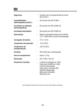 Segurança : Cumpre com os requerimentos da norma
IEC 61010-1.
Compatibilidade
eletromagnética (E.M.C.)
: De acordo com IEC 61326-1
Imunidade as radiações
eletromagnéticas
: De acordo com IEC 61000-4-3
Imunidade eletrostática : De acordo com IEC 61000-4-2
Alimentação : Bateria recarregável interna de LiFePO4
12 V - 3000 mAh ou fonte de alimentação.
Carregador de bateria : 12 V - 2,0 A.
Temperatura de operação : -5°C a 50°C
Temperatura de
armazenamento
: -25°C a 65°C
Umidade : 95% URA (sem condensação)
Peso do equipamento : Aprox. 2,7 kg
Dimensões : 274 x 250 x 124 mm
Acessórios incluídos : 2 cabos de medição de 1,80m
Cabo para GUARD de 1,80m
Fonte de alimentação
Cabo para a conexão USB
Software MegaLogg2
Bolsa para transporte
Manual de uso
As informações contidas neste manual do usuário estão sujeitas a alterações.
34
 